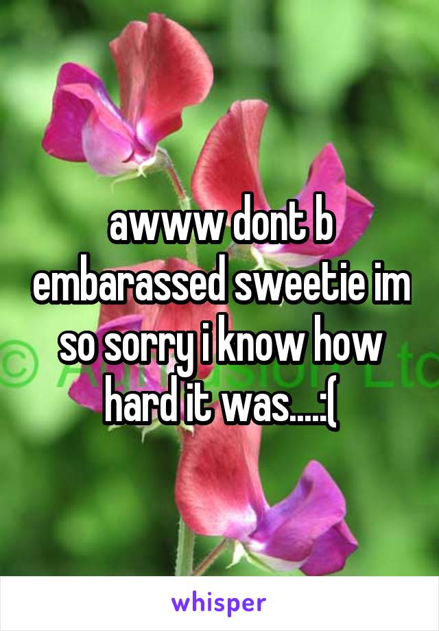 awww dont b embarassed sweetie im so sorry i know how hard it was....:(