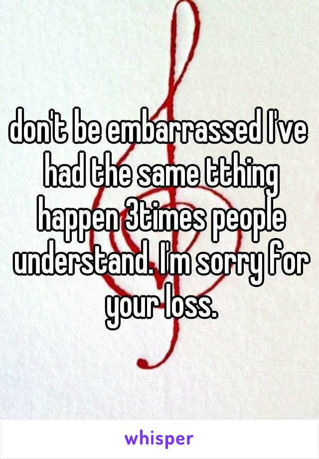 don't be embarrassed I've had the same tthing happen 3times people understand. I'm sorry for your loss.