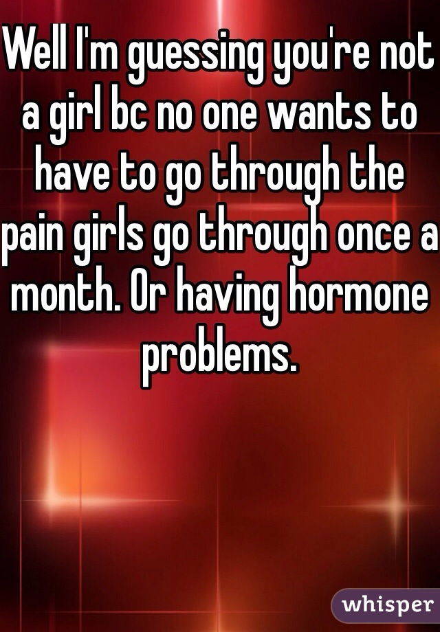 Well I'm guessing you're not a girl bc no one wants to have to go through the pain girls go through once a month. Or having hormone problems. 