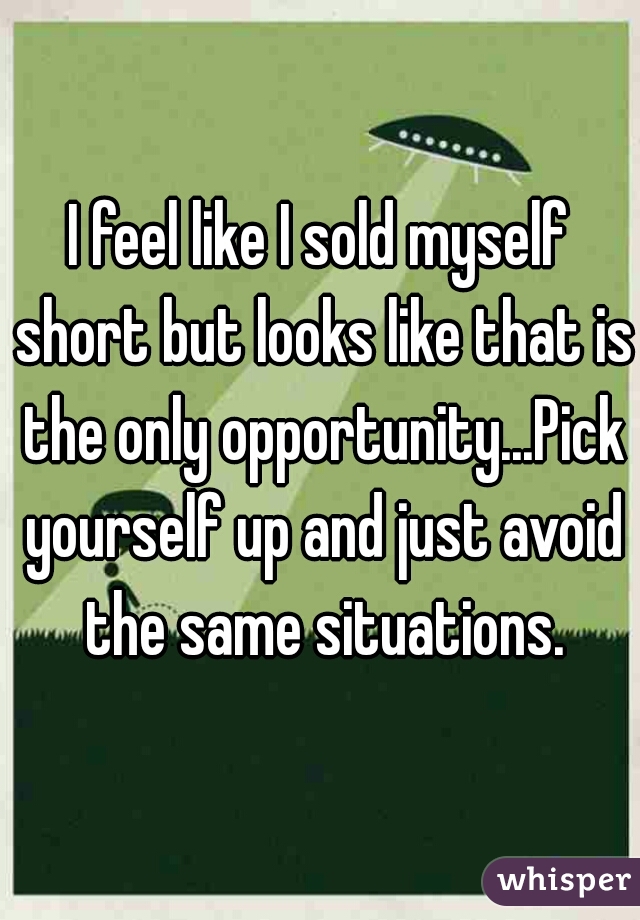I feel like I sold myself short but looks like that is the only opportunity...Pick yourself up and just avoid the same situations.