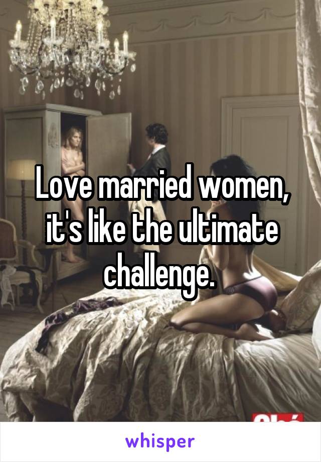 Love married women, it's like the ultimate challenge. 