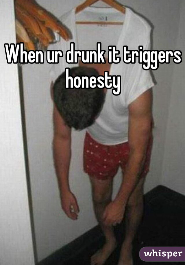 When ur drunk it triggers honesty 