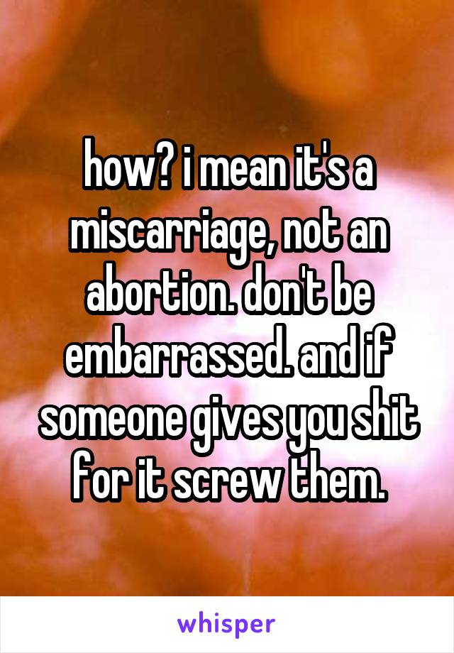 how? i mean it's a miscarriage, not an abortion. don't be embarrassed. and if someone gives you shit for it screw them.