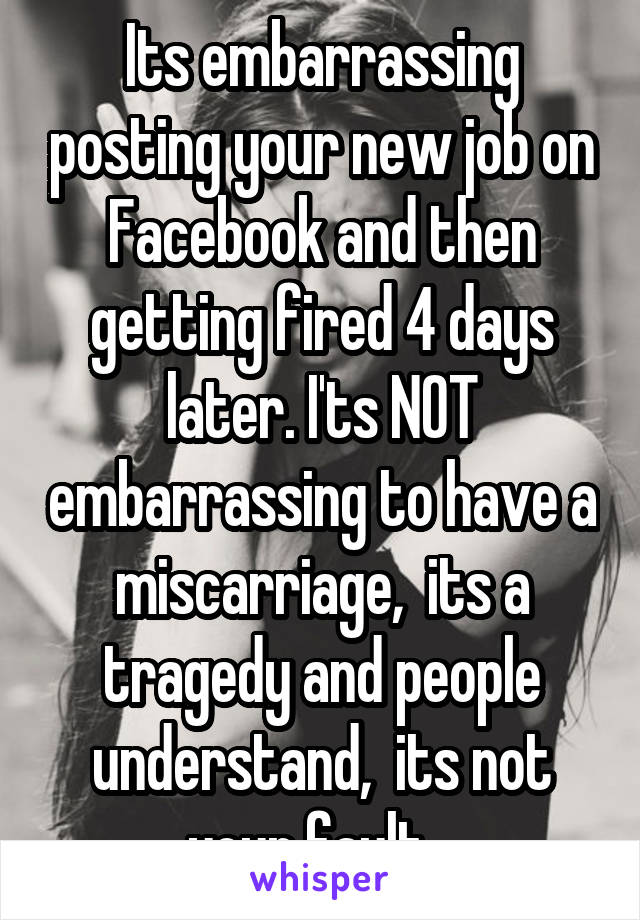 Its embarrassing posting your new job on Facebook and then getting fired 4 days later. I'ts NOT embarrassing to have a miscarriage,  its a tragedy and people understand,  its not your fault...