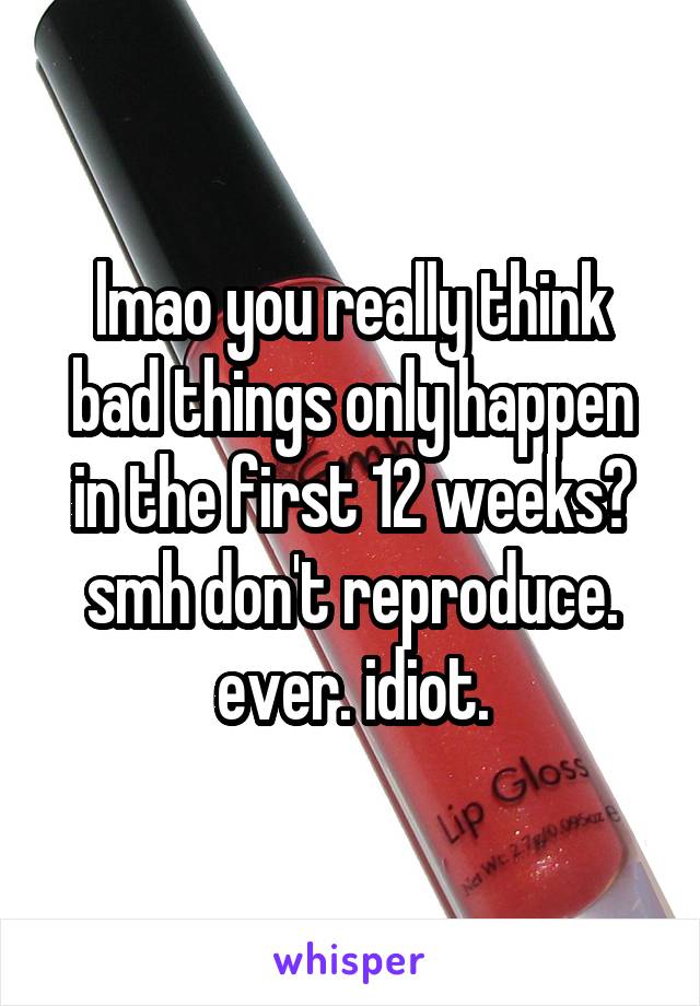 lmao you really think bad things only happen in the first 12 weeks? smh don't reproduce. ever. idiot.