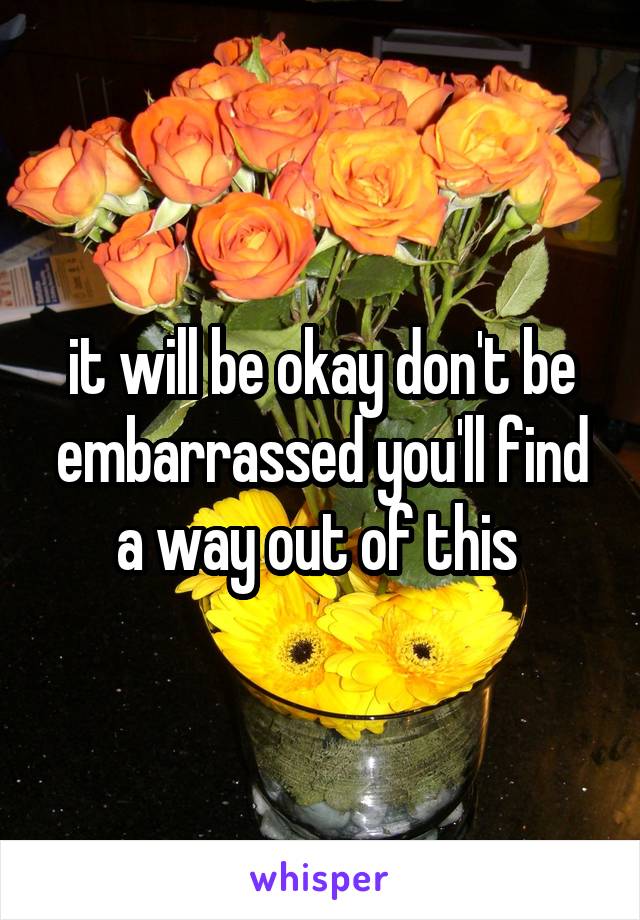 it will be okay don't be embarrassed you'll find a way out of this 