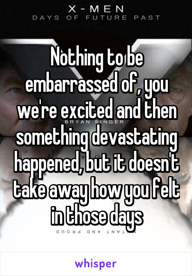 Nothing to be embarrassed of, you we're excited and then something devastating happened, but it doesn't take away how you felt in those days