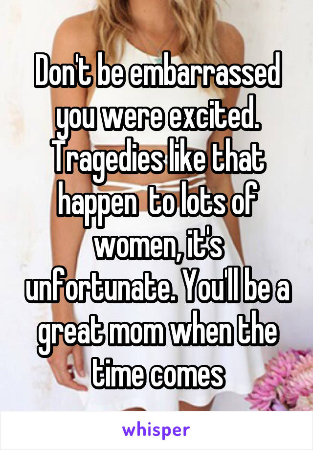 Don't be embarrassed you were excited. Tragedies like that happen  to lots of women, it's unfortunate. You'll be a great mom when the time comes