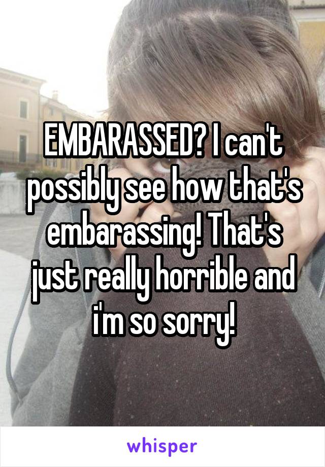 EMBARASSED? I can't possibly see how that's embarassing! That's just really horrible and i'm so sorry!