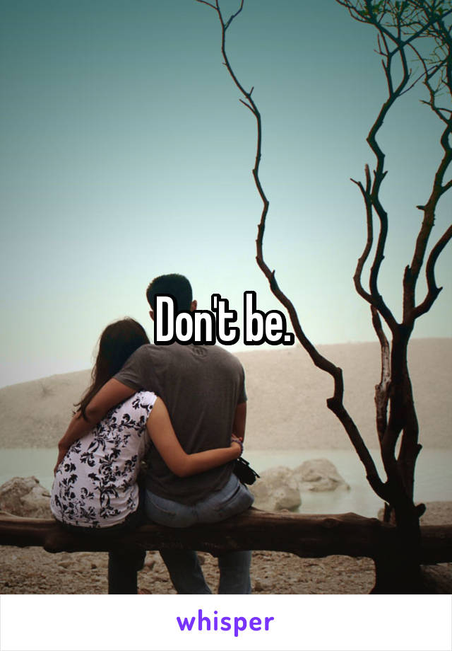 Don't be. 