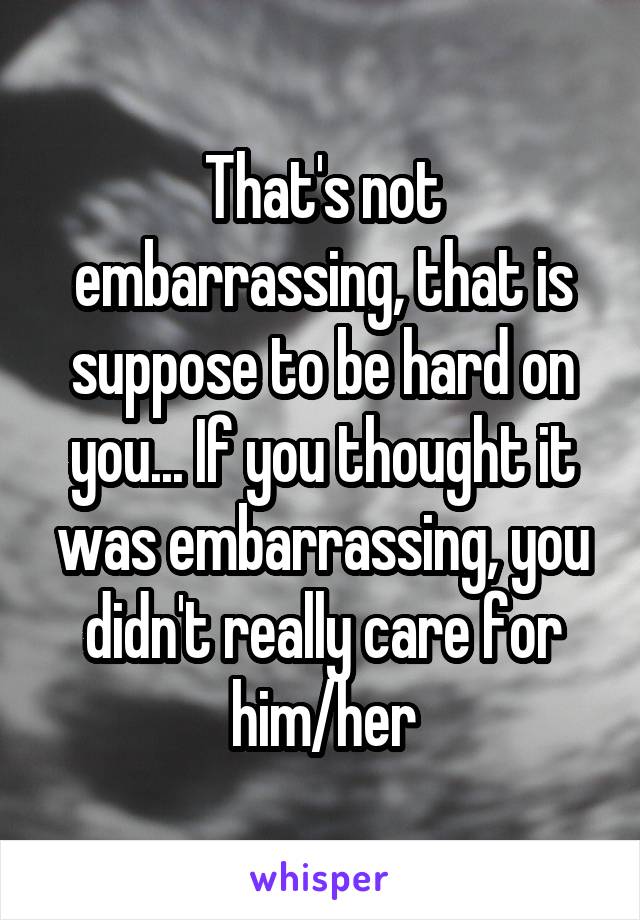 That's not embarrassing, that is suppose to be hard on you... If you thought it was embarrassing, you didn't really care for him/her