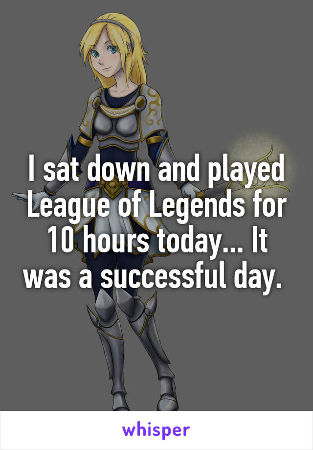 I sat down and played League of Legends for 10 hours today... It was a successful day. 