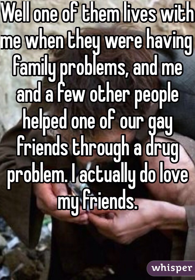 Well one of them lives with me when they were having family problems, and me and a few other people helped one of our gay friends through a drug problem. I actually do love my friends.