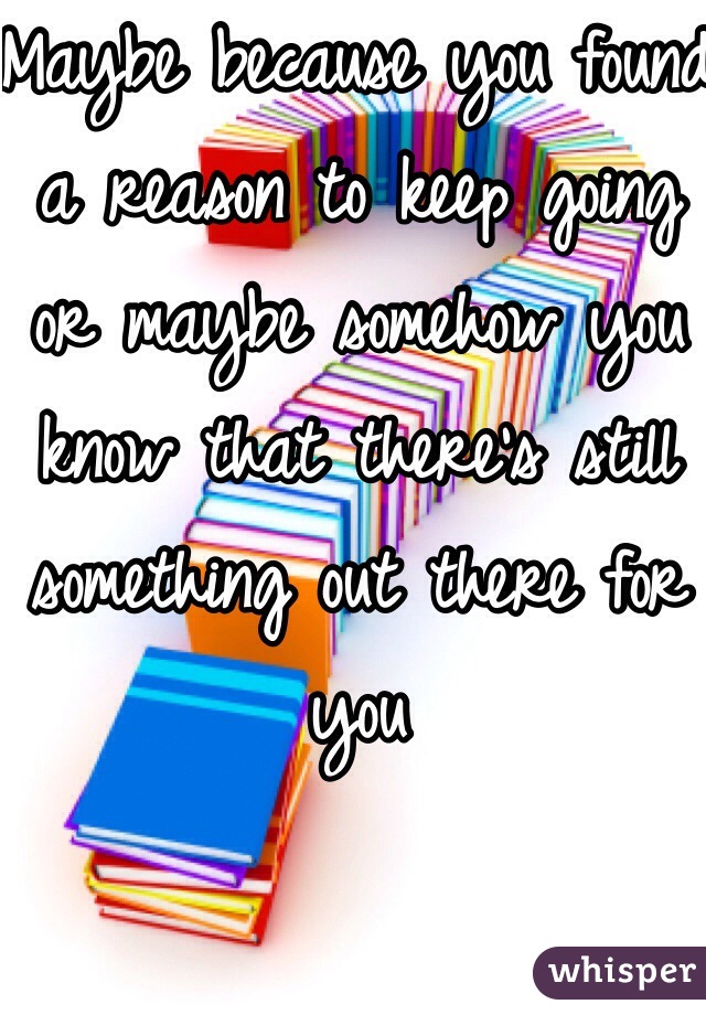 Maybe because you found a reason to keep going or maybe somehow you know that there's still something out there for you 
