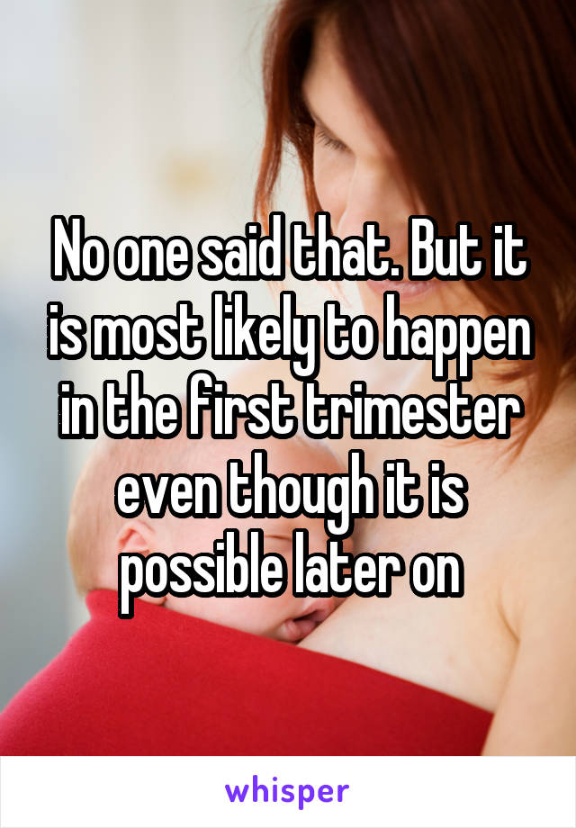 No one said that. But it is most likely to happen in the first trimester even though it is possible later on