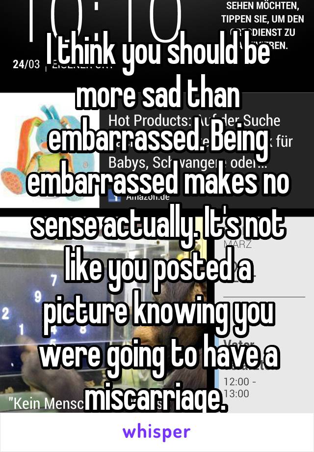 I think you should be more sad than embarrassed. Being embarrassed makes no sense actually. It's not like you posted a picture knowing you were going to have a miscarriage. 