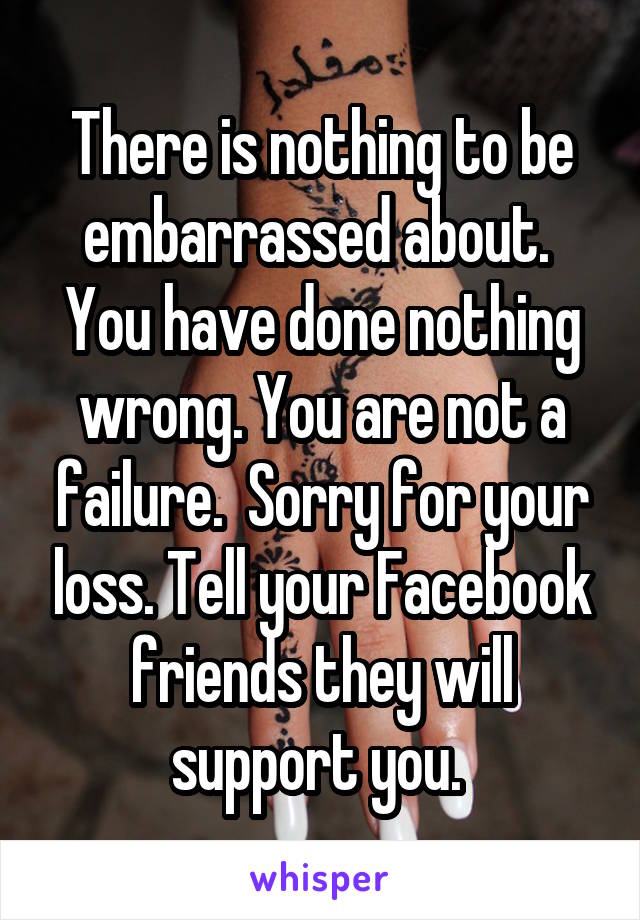 There is nothing to be embarrassed about.  You have done nothing wrong. You are not a failure.  Sorry for your loss. Tell your Facebook friends they will support you. 