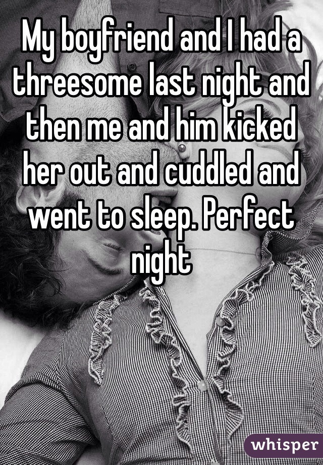 My boyfriend and I had a threesome last night and then me and him kicked her out and cuddled and went to sleep. Perfect night 
