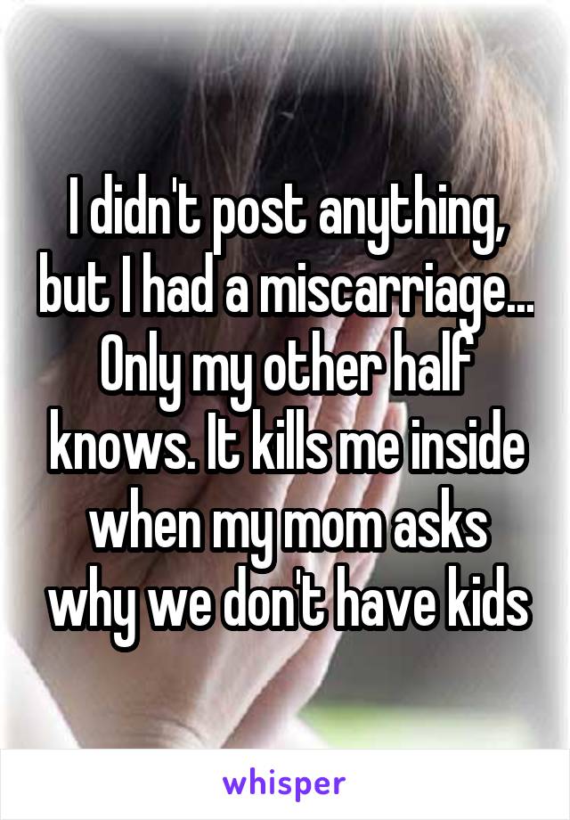 I didn't post anything, but I had a miscarriage... Only my other half knows. It kills me inside when my mom asks why we don't have kids