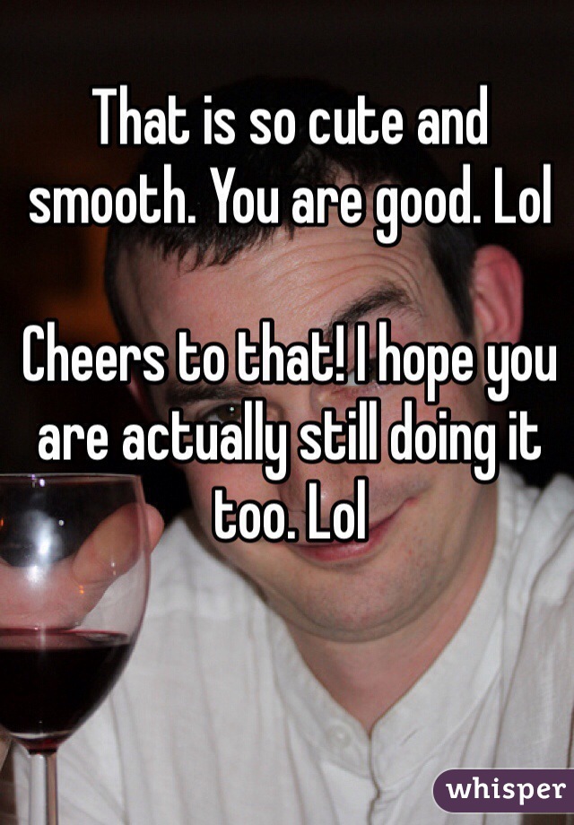 That is so cute and smooth. You are good. Lol

Cheers to that! I hope you are actually still doing it too. Lol