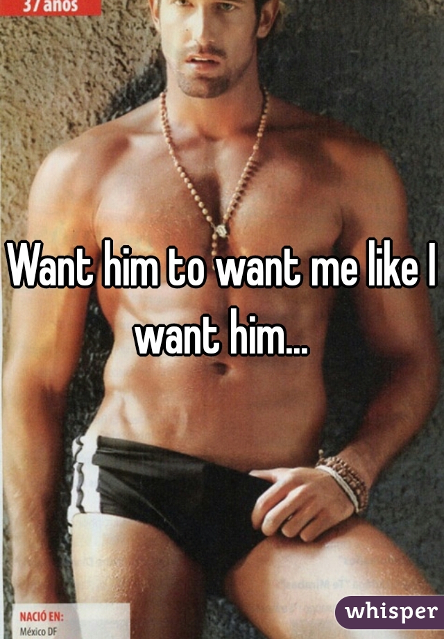 Want him to want me like I want him... 