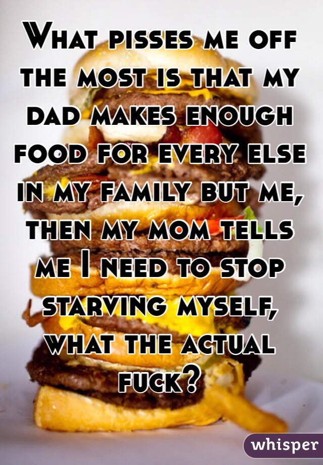 What pisses me off the most is that my dad makes enough food for every else in my family but me, then my mom tells me I need to stop starving myself, what the actual fuck?