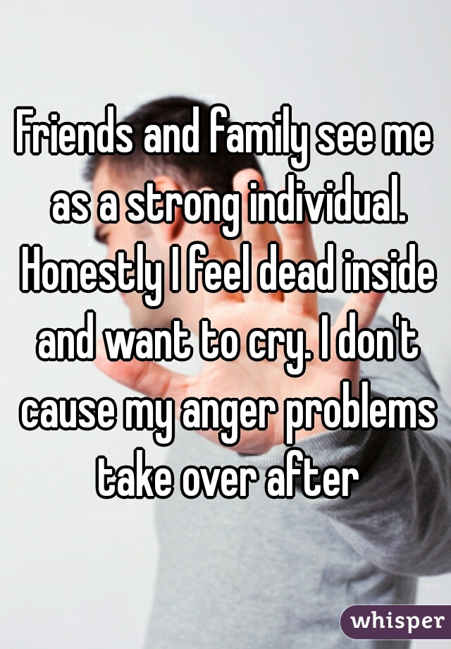 Friends and family see me as a strong individual. Honestly I feel dead inside and want to cry. I don't cause my anger problems take over after