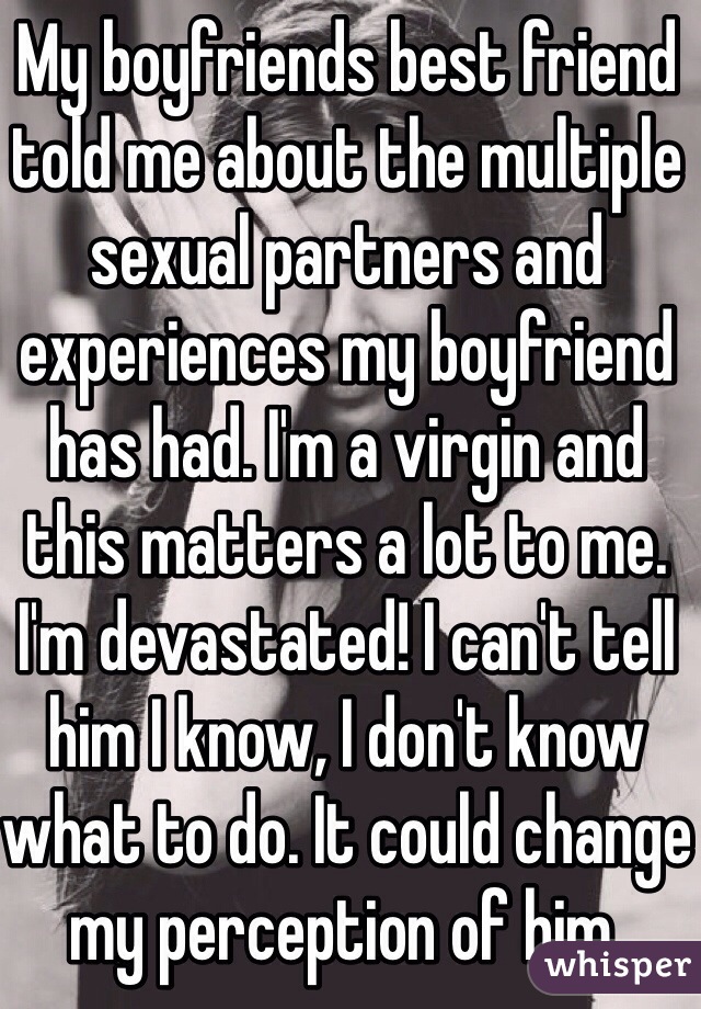 My boyfriends best friend told me about the multiple sexual partners and experiences my boyfriend has had. I'm a virgin and this matters a lot to me. I'm devastated! I can't tell him I know, I don't know what to do. It could change my perception of him.