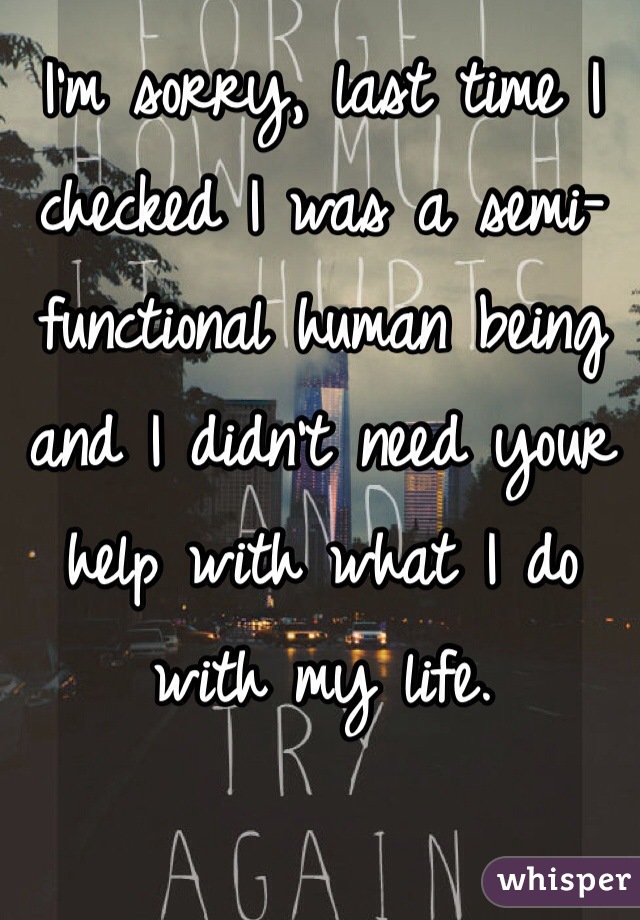I'm sorry, last time I checked I was a semi-functional human being and I didn't need your help with what I do with my life.