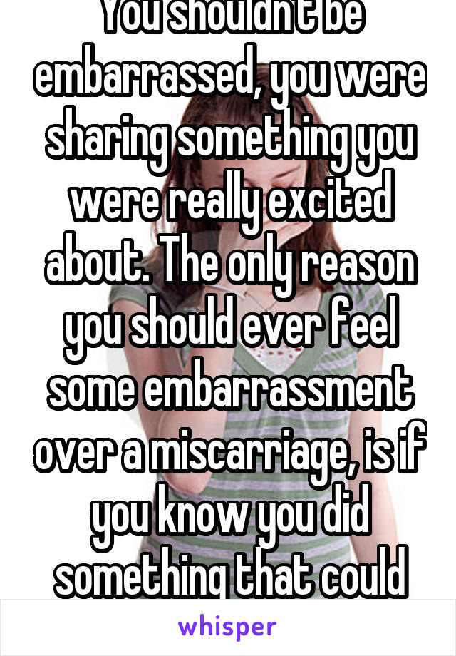 You shouldn't be embarrassed, you were sharing something you were really excited about. The only reason you should ever feel some embarrassment over a miscarriage, is if you know you did something that could have caused it. 