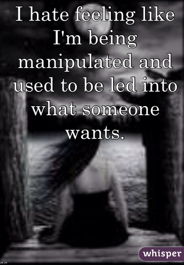 I hate feeling like I'm being manipulated and used to be led into what someone wants.
