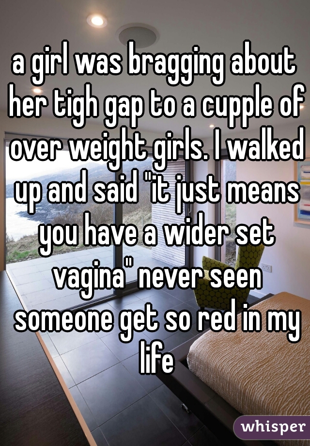 a girl was bragging about her tigh gap to a cupple of over weight girls. I walked up and said "it just means you have a wider set vagina" never seen someone get so red in my life