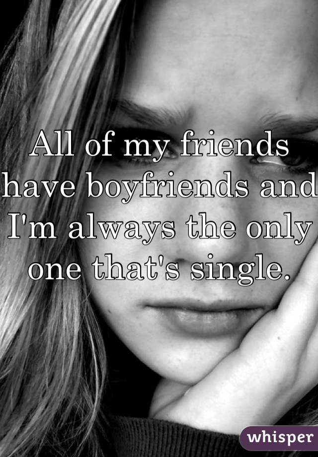 All of my friends have boyfriends and I'm always the only one that's single. 