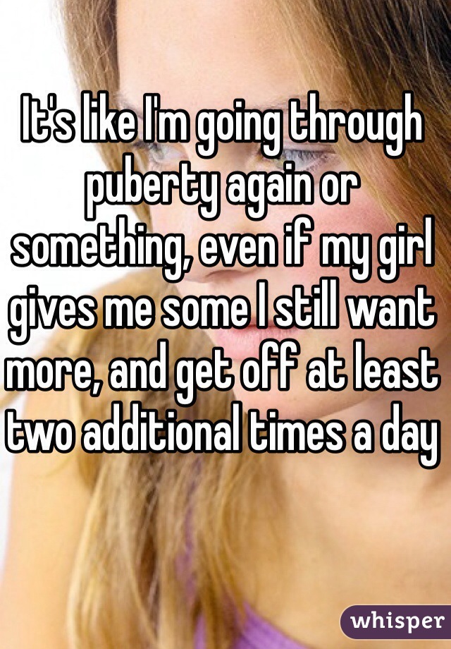 It's like I'm going through puberty again or something, even if my girl gives me some I still want more, and get off at least two additional times a day