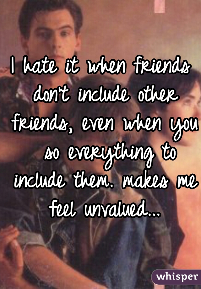 I hate it when friends don't include other friends, even when you  so everything to include them. makes me feel unvalued...