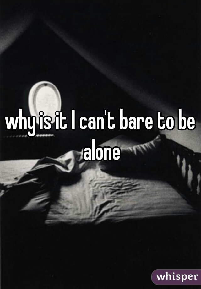 why is it I can't bare to be alone