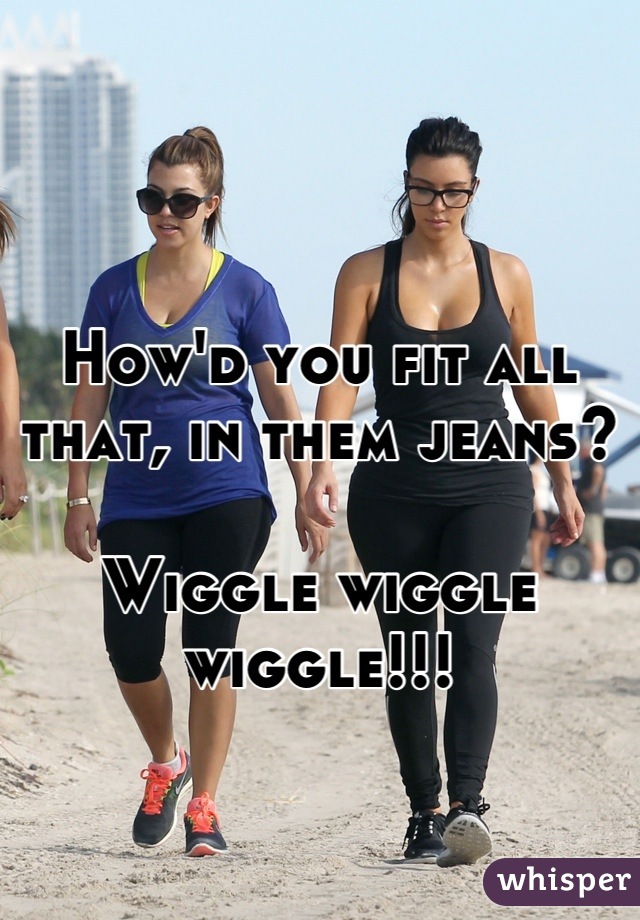 How'd you fit all that, in them jeans?

Wiggle wiggle wiggle!!!