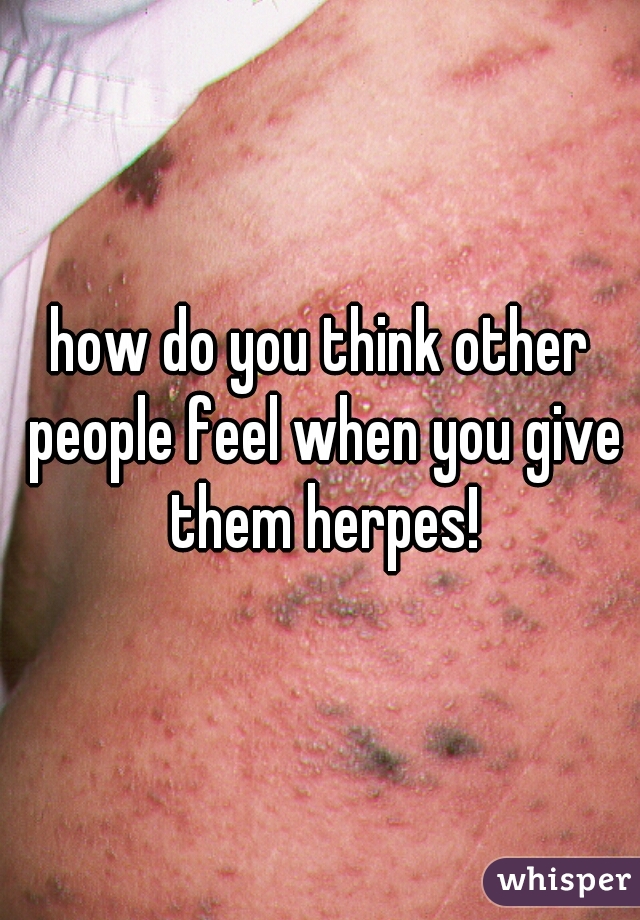 how do you think other people feel when you give them herpes!