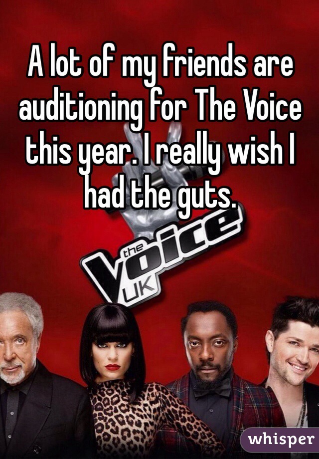 A lot of my friends are auditioning for The Voice this year. I really wish I had the guts. 