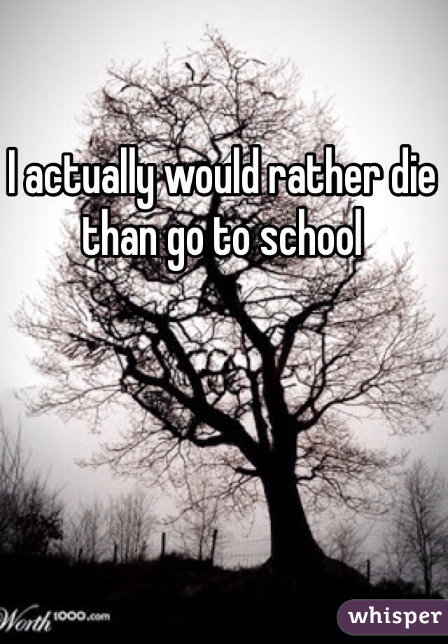 I actually would rather die than go to school