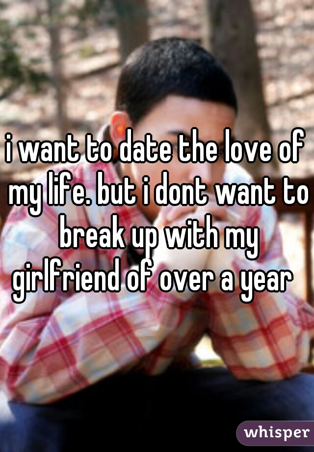 i want to date the love of my life. but i dont want to break up with my girlfriend of over a year  
