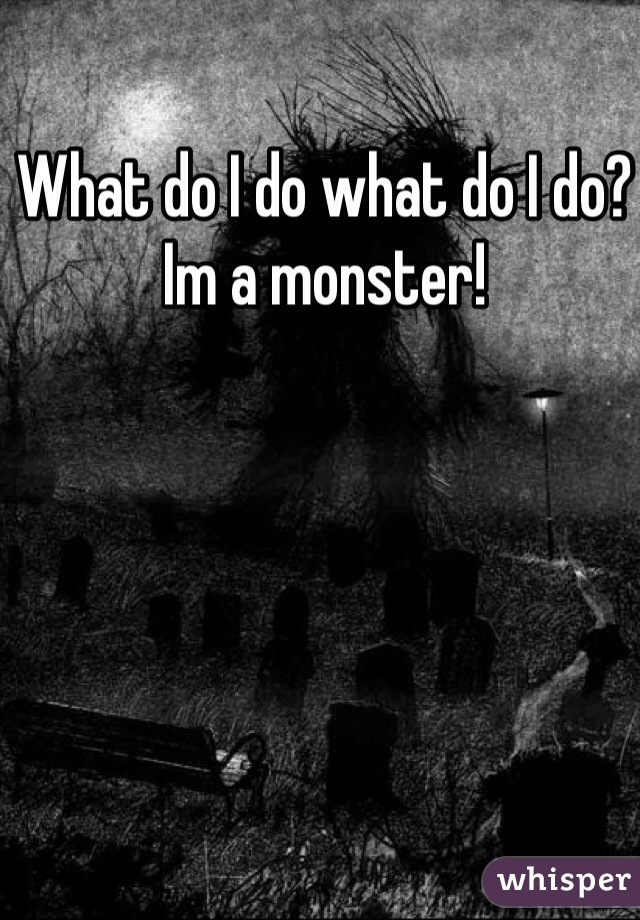 What do I do what do I do? Im a monster!