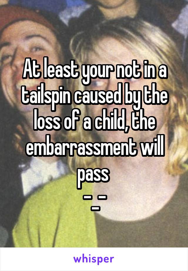 At least your not in a tailspin caused by the loss of a child, the embarrassment will pass 
-_-