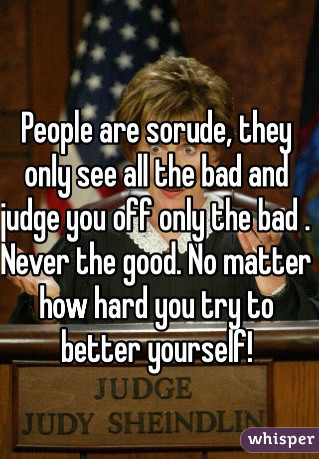 People are sorude, they only see all the bad and judge you off only the bad . Never the good. No matter how hard you try to better yourself!