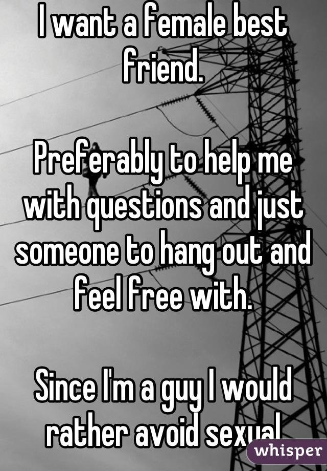 I want a female best friend.

Preferably to help me with questions and just someone to hang out and feel free with.

Since I'm a guy I would rather avoid sexual tension...