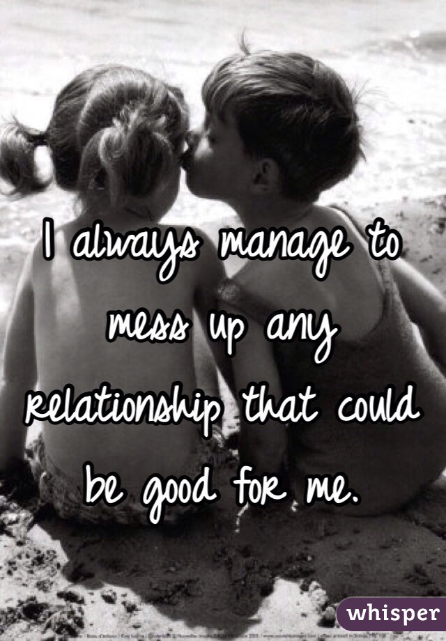 I always manage to mess up any relationship that could be good for me. 
