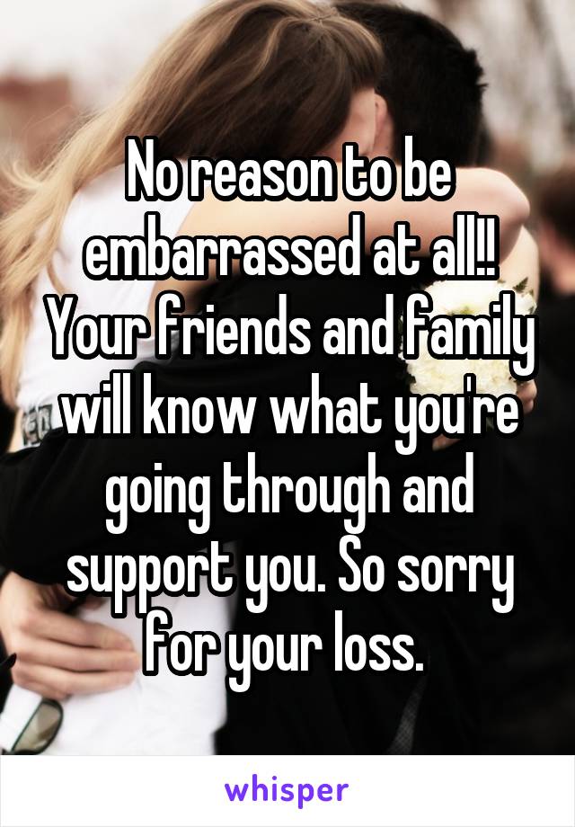 No reason to be embarrassed at all!! Your friends and family will know what you're going through and support you. So sorry for your loss. 