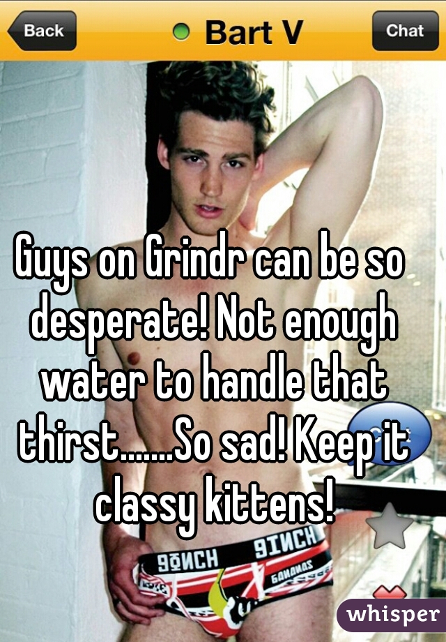Guys on Grindr can be so desperate! Not enough water to handle that thirst.......So sad! Keep it classy kittens!