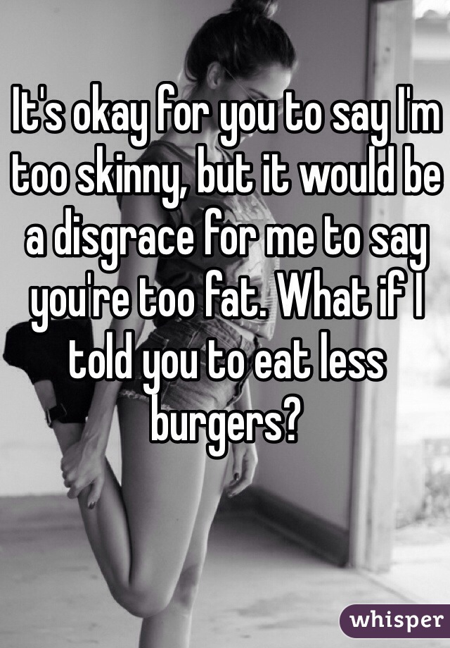 It's okay for you to say I'm too skinny, but it would be a disgrace for me to say you're too fat. What if I told you to eat less burgers? 
