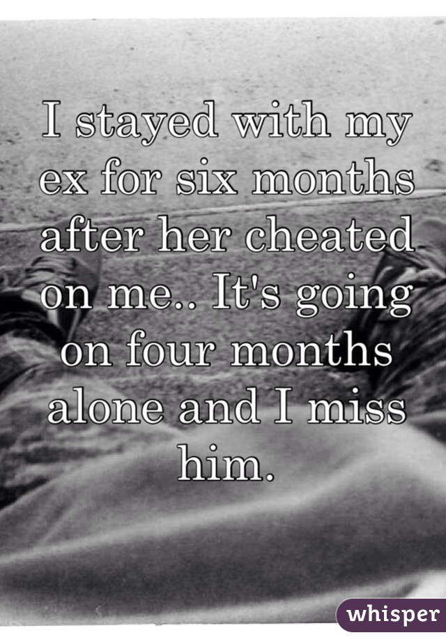 I stayed with my ex for six months after her cheated on me.. It's going on four months alone and I miss him.
